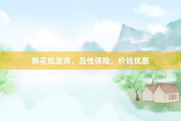 鲜花批发商，品性保险，价钱优惠
